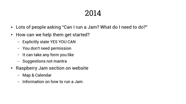 2014
●
Lots of people asking “Can I run a Jam? What do I need to do?”
●
How can we help them get started?
– Explicitly state YES YOU CAN
– You don't need permission
– It can take any form you like
– Suggestions not mantra
●
Raspberry Jam section on website
– Map & Calendar
– Information on how to run a Jam
