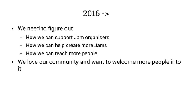 2016 ->
●
We need to figure out
– How we can support Jam organisers
– How we can help create more Jams
– How we can reach more people
●
We love our community and want to welcome more people into
it
