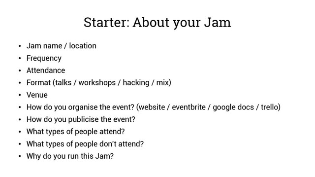 Starter: About your Jam
●
Jam name / location
●
Frequency
●
Attendance
●
Format (talks / workshops / hacking / mix)
●
Venue
●
How do you organise the event? (website / eventbrite / google docs / trello)
●
How do you publicise the event?
●
What types of people attend?
●
What types of people don't attend?
●
Why do you run this Jam?
