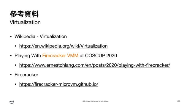 © 2022, Amazon Web Services, Inc. or its affiliates.
參考資料
Virtualization
• Wikipedia - Virtualization

• https://en.wikipedia.org/wiki/Virtualization

• Playing With Firecracker VMM at COSCUP 2020

• https://www.ernestchiang.com/en/posts/2020/playing-with-
fi
recracker/

• Firecracker

• https://
fi
recracker-microvm.github.io/
107
