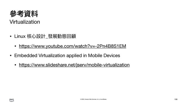 © 2022, Amazon Web Services, Inc. or its affiliates.
參考資料
Virtualization
• Linux 核⼼設計_發展動態回顧

• https://www.youtube.com/watch?v=-2Pn4B8S1EM

• Embedded Virtualization applied in Mobile Devices

• https://www.slideshare.net/jserv/mobile-virtualization
108
