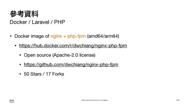 © 2022, Amazon Web Services, Inc. or its affiliates.
參考資料
Docker / Laravel / PHP
• Docker image of nginx + php-fpm (amd64/arm64)

• https://hub.docker.com/r/dwchiang/nginx-php-fpm

• Open source (Apache-2.0 license)

• https://github.com/dwchiang/nginx-php-fpm

• 50 Stars / 17 Forks
110
