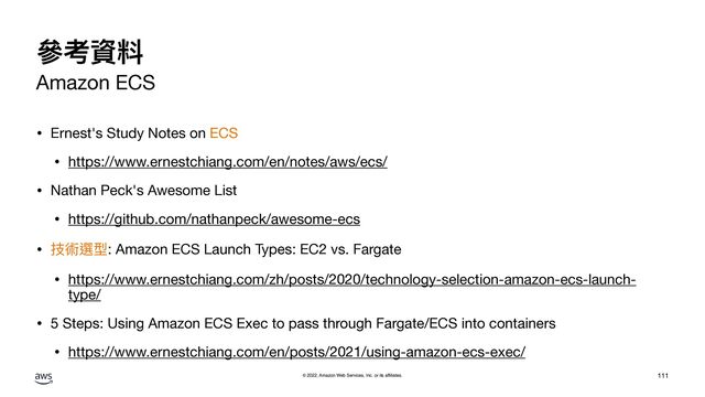 © 2022, Amazon Web Services, Inc. or its affiliates.
參考資料
Amazon ECS
• Ernest's Study Notes on ECS 

• https://www.ernestchiang.com/en/notes/aws/ecs/

• Nathan Peck's Awesome List

• https://github.com/nathanpeck/awesome-ecs

• 技術選型: Amazon ECS Launch Types: EC2 vs. Fargate

• https://www.ernestchiang.com/zh/posts/2020/technology-selection-amazon-ecs-launch-
type/

• 5 Steps: Using Amazon ECS Exec to pass through Fargate/ECS into containers

• https://www.ernestchiang.com/en/posts/2021/using-amazon-ecs-exec/
111
