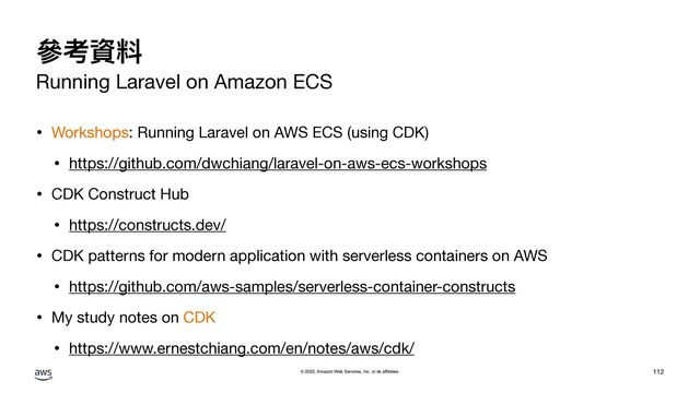 © 2022, Amazon Web Services, Inc. or its affiliates.
參考資料
Running Laravel on Amazon ECS
• Workshops: Running Laravel on AWS ECS (using CDK)

• https://github.com/dwchiang/laravel-on-aws-ecs-workshops

• CDK Construct Hub

• https://constructs.dev/

• CDK patterns for modern application with serverless containers on AWS

• https://github.com/aws-samples/serverless-container-constructs

• My study notes on CDK

• https://www.ernestchiang.com/en/notes/aws/cdk/
112
