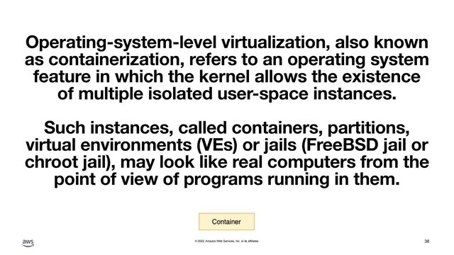 © 2022, Amazon Web Services, Inc. or its affiliates.
Operating-system-level virtualization, also known
as containerization, refers to an operating system
feature in which the kernel allows the existence
of multiple isolated user-space instances.
Such instances, called containers, partitions,
virtual environments (VEs) or jails (FreeBSD jail or
chroot jail), may look like real computers from the
point of view of programs running in them.
38
