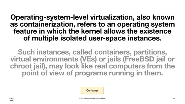 © 2022, Amazon Web Services, Inc. or its affiliates.
Operating-system-level virtualization, also known
as containerization, refers to an operating system
feature in which the kernel allows the existence
of multiple isolated user-space instances.
Such instances, called containers, partitions,
virtual environments (VEs) or jails (FreeBSD jail or
chroot jail), may look like real computers from the
point of view of programs running in them.
39
