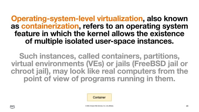 © 2022, Amazon Web Services, Inc. or its affiliates.
Operating-system-level virtualization, also known
as containerization, refers to an operating system
feature in which the kernel allows the existence
of multiple isolated user-space instances.
Such instances, called containers, partitions,
virtual environments (VEs) or jails (FreeBSD jail or
chroot jail), may look like real computers from the
point of view of programs running in them.
40
