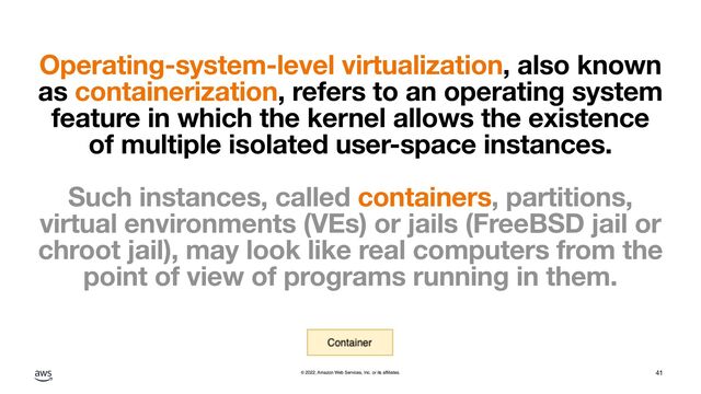 © 2022, Amazon Web Services, Inc. or its affiliates.
Operating-system-level virtualization, also known
as containerization, refers to an operating system
feature in which the kernel allows the existence
of multiple isolated user-space instances.
Such instances, called containers, partitions,
virtual environments (VEs) or jails (FreeBSD jail or
chroot jail), may look like real computers from the
point of view of programs running in them.
41
