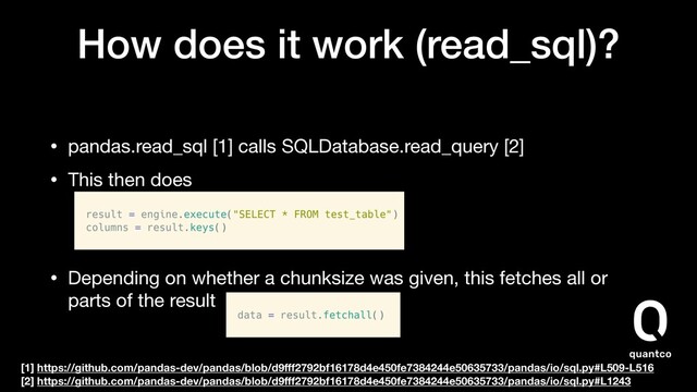 How does it work (read_sql)?
• pandas.read_sql [1] calls SQLDatabase.read_query [2]

• This then does 


• Depending on whether a chunksize was given, this fetches all or
parts of the result
[1] https://github.com/pandas-dev/pandas/blob/d9ﬀf2792bf16178d4e450fe7384244e50635733/pandas/io/sql.py#L509-L516
[2] https://github.com/pandas-dev/pandas/blob/d9ﬀf2792bf16178d4e450fe7384244e50635733/pandas/io/sql.py#L1243
