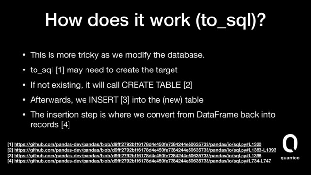 How does it work (to_sql)?
• This is more tricky as we modify the database.

• to_sql [1] may need to create the target

• If not existing, it will call CREATE TABLE [2]

• Afterwards, we INSERT [3] into the (new) table

• The insertion step is where we convert from DataFrame back into
records [4] 
 
[1] https://github.com/pandas-dev/pandas/blob/d9ﬀf2792bf16178d4e450fe7384244e50635733/pandas/io/sql.py#L1320
[2] https://github.com/pandas-dev/pandas/blob/d9ﬀf2792bf16178d4e450fe7384244e50635733/pandas/io/sql.py#L1383-L1393
[3] https://github.com/pandas-dev/pandas/blob/d9ﬀf2792bf16178d4e450fe7384244e50635733/pandas/io/sql.py#L1398
[4] https://github.com/pandas-dev/pandas/blob/d9ﬀf2792bf16178d4e450fe7384244e50635733/pandas/io/sql.py#L734-L747

