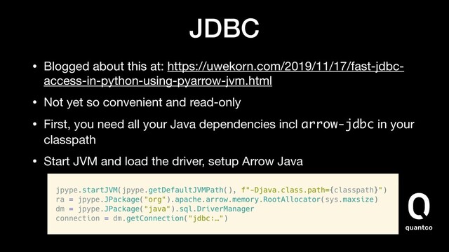 JDBC
• Blogged about this at: https://uwekorn.com/2019/11/17/fast-jdbc-
access-in-python-using-pyarrow-jvm.html

• Not yet so convenient and read-only

• First, you need all your Java dependencies incl arrow-jdbc in your
classpath

• Start JVM and load the driver, setup Arrow Java
