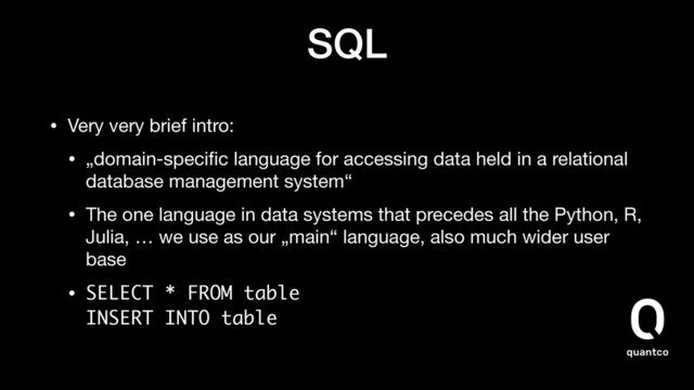 SQL
• Very very brief intro:

• „domain-speciﬁc language for accessing data held in a relational
database management system“

• The one language in data systems that precedes all the Python, R,
Julia, … we use as our „main“ language, also much wider user
base

• SELECT * FROM table 
INSERT INTO table
