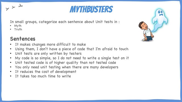Mythbusters
In small groups, categorize each sentence about Unit tests in :
• Myth
• Truth
Sentences
• It makes changes more difficult to make
• Using them, I don't have a piece of code that I'm afraid to touch
• Unit tests are only written by testers
• My code is so simple, so I do not need to write a single test on it
• Unit tested code is of higher quality than not tested code
• You only need unit testing when there are many developers
• It reduces the cost of development
• It takes too much time to write
