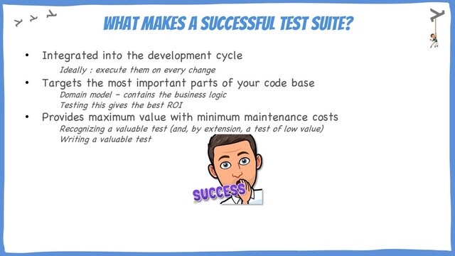 What makes a successful test suite?
• Integrated into the development cycle
Ideally : execute them on every change
• Targets the most important parts of your code base
Domain model – contains the business logic
Testing this gives the best ROI
• Provides maximum value with minimum maintenance costs
Recognizing a valuable test (and, by extension, a test of low value)
Writing a valuable test
