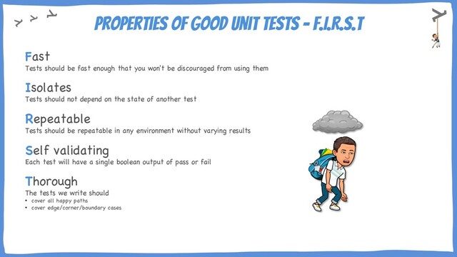 Properties of Good Unit Tests – F.I.R.S.T
Fast
Tests should be fast enough that you won't be discouraged from using them
Isolates
Tests should not depend on the state of another test
Repeatable
Tests should be repeatable in any environment without varying results
Self validating
Each test will have a single boolean output of pass or fail
Thorough
The tests we write should
• cover all happy paths
• cover edge/corner/boundary cases

