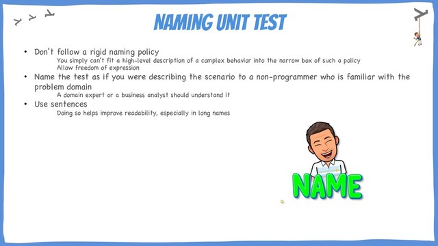 Naming Unit Test
• Don’t follow a rigid naming policy
You simply can’t fit a high-level description of a complex behavior into the narrow box of such a policy
Allow freedom of expression
• Name the test as if you were describing the scenario to a non-programmer who is familiar with the
problem domain
A domain expert or a business analyst should understand it
• Use sentences
Doing so helps improve readability, especially in long names
