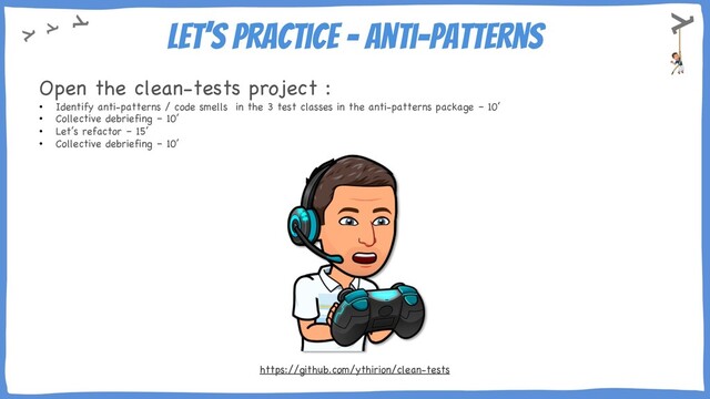 Let’s practice – Anti-Patterns
Open the clean-tests project :
• Identify anti-patterns / code smells in the 3 test classes in the anti-patterns package – 10’
• Collective debriefing – 10’
• Let’s refactor – 15’
• Collective debriefing – 10’
https://github.com/ythirion/clean-tests
