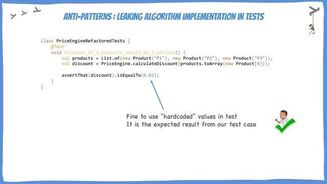 Anti-Patterns : Leaking algorithm implementation in tests
Fine to use "hardcoded" values in test
It is the expected result from our test case
class PriceEngineRefactoredTests {
@Test
void discount_of_2_products_should_be_3_percent() {
val products = List.of(new Product("P1"), new Product("P2"), new Product("P3"));
val discount = PriceEngine.calculateDiscount(products.toArray(new Product[0]));
assertThat(discount).isEqualTo(0.03);
}
}
