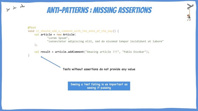Anti-Patterns : Missing assertions
Tests without assertions do not provide any value
Seeing a test failing is as important as
seeing it passing
@Test
void it_should_add_a_comment_with_the_date_of_the_day() {
val article = new Article(
"Lorem Ipsum",
"consectetur adipiscing elit, sed do eiusmod tempor incididunt ut labore"
);
val result = article.addComment("Amazing article !!!", "Pablo Escobar");
}
