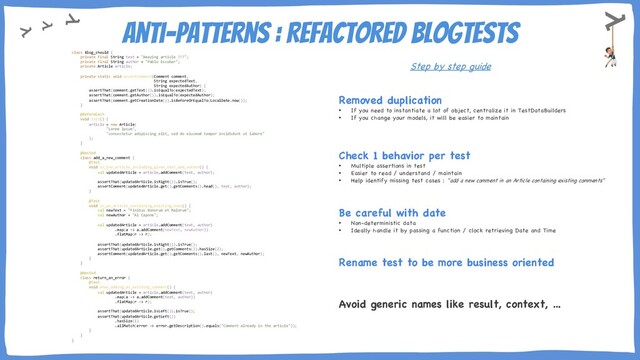 Anti-Patterns : Refactored BlogTests
Removed duplication
• If you need to instantiate a lot of object, centralize it in TestDataBuilders
• If you change your models, it will be easier to maintain
Step by step guide
Check 1 behavior per test
• Multiple assertions in test
• Easier to read / understand / maintain
• Help identify missing test cases : "add a new comment in an Article containing existing comments"
Be careful with date
• Non-deterministic data
• Ideally handle it by passing a function / clock retrieving Date and Time
Rename test to be more business oriented
Avoid generic names like result, context, …
class Blog_should {
private final String text = "Amazing article !!!";
private final String author = "Pablo Escobar";
private Article article;
private static void assertComment(Comment comment,
String expectedText,
String expectedAuthor) {
assertThat(comment.getText()).isEqualTo(expectedText);
assertThat(comment.getAuthor()).isEqualTo(expectedAuthor);
assertThat(comment.getCreationDate()).isBeforeOrEqualTo(LocalDate.now());
}
@BeforeEach
void init() {
article = new Article(
"Lorem Ipsum",
"consectetur adipiscing elit, sed do eiusmod tempor incididunt ut labore"
);
}
@Nested
class add_a_new_comment {
@Test
void in_the_article_including_given_text_and_author() {
val updatedArticle = article.addComment(text, author);
assertThat(updatedArticle.isRight()).isTrue();
assertComment(updatedArticle.get().getComments().head(), text, author);
}
@Test
void in_an_article_containing_existing_ones() {
val newText = "Finibus Bonorum et Malorum";
val newAuthor = "Al Capone";
val updatedArticle = article.addComment(text, author)
.map(a -> a.addComment(newText, newAuthor))
.flatMap(r -> r);
assertThat(updatedArticle.isRight()).isTrue();
assertThat(updatedArticle.get().getComments()).hasSize(2);
assertComment(updatedArticle.get().getComments().last(), newText, newAuthor);
}
}
@Nested
class return_an_error {
@Test
void when_adding_an_existing_comment() {
val updatedArticle = article.addComment(text, author)
.map(a -> a.addComment(text, author))
.flatMap(r -> r);
assertThat(updatedArticle.isLeft()).isTrue();
assertThat(updatedArticle.getLeft())
.hasSize(1)
.allMatch(error -> error.getDescription().equals("Comment already in the article"));
}
}
}
