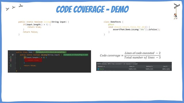 Code Coverage - demo
𝐶𝑜𝑑𝑒 𝑐𝑜𝑣𝑒𝑟𝑎𝑔𝑒 =
Lines of code executed − 2
𝑇𝑜𝑡𝑎𝑙 𝑛𝑢𝑚𝑏𝑒𝑟 𝑜𝑓 𝑙𝑖𝑛𝑒𝑠 − 3
public static boolean isLong(String input) {
if(input.length() > 5) {
return true;
}
return false;
}
class DemoTests {
@Test
void should_return_false_for_abc() {
assertThat(Demo.isLong("abc")).isFalse();
}
}
