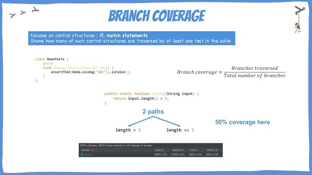 Branch Coverage
Focuses on control structures : if, match statements
Shows how many of such control structures are traversed by at least one test in the suite
𝐵𝑟𝑎𝑛𝑐ℎ 𝑐𝑜𝑣𝑒𝑟𝑎𝑔𝑒 =
𝐵𝑟𝑎𝑛𝑐ℎ𝑒𝑠 𝑡𝑟𝑎𝑣𝑒𝑟𝑠𝑒𝑑
𝑇𝑜𝑡𝑎𝑙 𝑛𝑢𝑚𝑏𝑒𝑟 𝑜𝑓 𝑏𝑟𝑎𝑛𝑐ℎ𝑒𝑠
2 paths
length > 5 length <= 5
50% coverage here
class DemoTests {
@Test
void should_return_false_for_abc() {
assertThat(Demo.isLong("abc")).isFalse();
}
}
public static boolean isLong(String input) {
return input.length() > 5;
}

