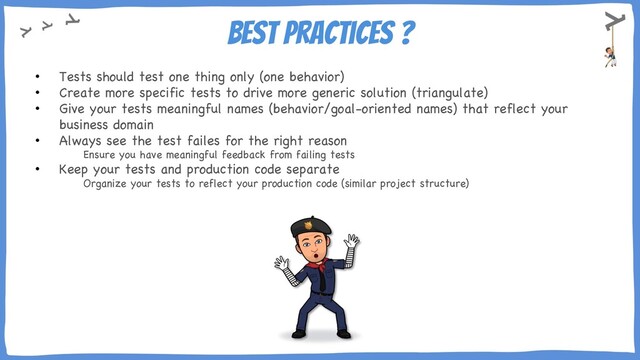 Best practices ?
• Tests should test one thing only (one behavior)
• Create more specific tests to drive more generic solution (triangulate)
• Give your tests meaningful names (behavior/goal-oriented names) that reflect your
business domain
• Always see the test failes for the right reason
Ensure you have meaningful feedback from failing tests
• Keep your tests and production code separate
Organize your tests to reflect your production code (similar project structure)
