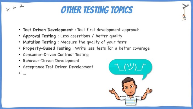Other testing topics
• Test Driven Development : Test first development approach
• Approval Testing : Less assertions / better quality
• Mutation Testing : Measure the quality of your teste
• Property-Based Testing : Write less tests for a better coverage
• Consumer-Driven Contract Testing
• Behavior-Driven Development
• Acceptance Test Driven Development
• …

