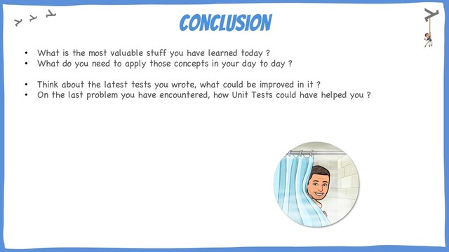 Conclusion
• What is the most valuable stuff you have learned today ?
• What do you need to apply those concepts in your day to day ?
• Think about the latest tests you wrote, what could be improved in it ?
• On the last problem you have encountered, how Unit Tests could have helped you ?
