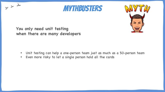 Mythbusters
• Unit testing can help a one-person team just as much as a 50-person team
• Even more risky to let a single person hold all the cards
You only need unit testing
when there are many developers
