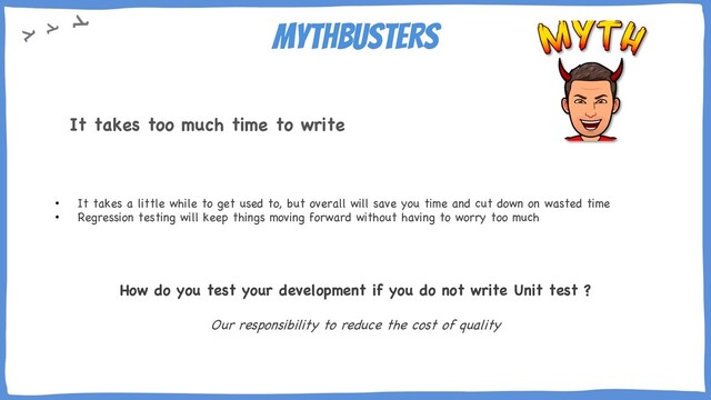 Mythbusters
• It takes a little while to get used to, but overall will save you time and cut down on wasted time
• Regression testing will keep things moving forward without having to worry too much
How do you test your development if you do not write Unit test ?
Our responsibility to reduce the cost of quality
It takes too much time to write
