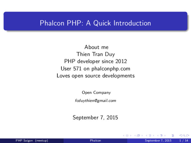 Phalcon PHP: A Quick Introduction
About me
Thien Tran Duy
PHP developer since 2012
User 571 on phalconphp.com
Loves open source developments
Open Company
fcduythien@gmail.com
September 7, 2015
PHP Saigon (meetup) Phalcon September 7, 2015 1 / 14
