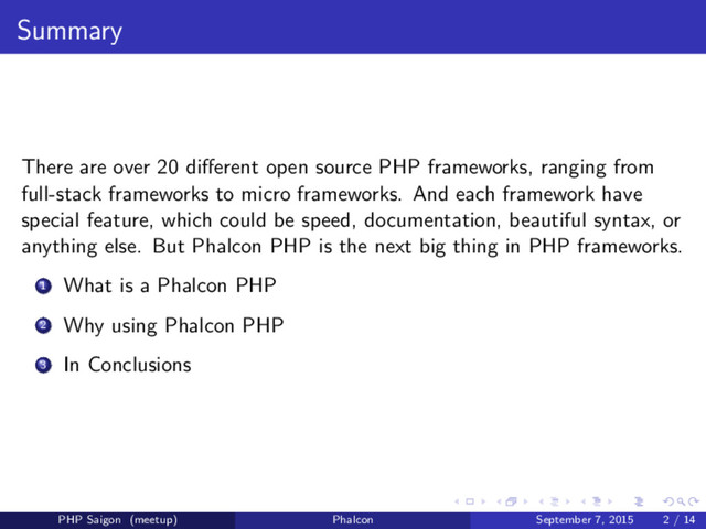 Summary
There are over 20 diﬀerent open source PHP frameworks, ranging from
full-stack frameworks to micro frameworks. And each framework have
special feature, which could be speed, documentation, beautiful syntax, or
anything else. But Phalcon PHP is the next big thing in PHP frameworks.
1 What is a Phalcon PHP
2 Why using Phalcon PHP
3 In Conclusions
PHP Saigon (meetup) Phalcon September 7, 2015 2 / 14
