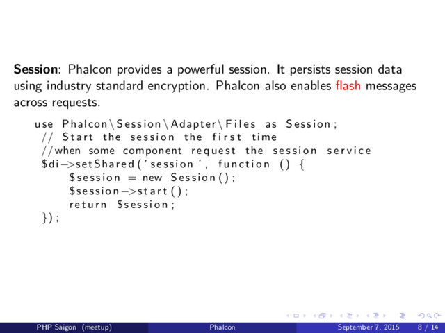 Session: Phalcon provides a powerful session. It persists session data
using industry standard encryption. Phalcon also enables ﬂash messages
across requests.
use Phalcon \ S e s s i o n \ Adapter \ F i l e s as S e s s i o n ;
// S t a r t the s e s s i o n the f i r s t time
//when some component r e q u e s t the s e s s i o n s e r v i c e
$di−>setShared ( ’ s e s s i o n ’ , f u n c t i o n () {
$ s e s s i o n = new S e s s i o n () ;
$session −>s t a r t () ;
r e t u r n $ s e s s i o n ;
}) ;
PHP Saigon (meetup) Phalcon September 7, 2015 8 / 14
