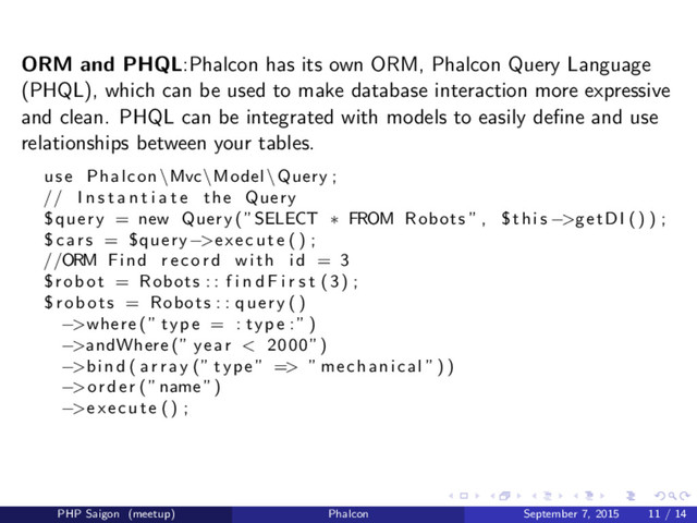 ORM and PHQL:Phalcon has its own ORM, Phalcon Query Language
(PHQL), which can be used to make database interaction more expressive
and clean. PHQL can be integrated with models to easily deﬁne and use
relationships between your tables.
use Phalcon \Mvc\Model\Query ;
// I n s t a n t i a t e the Query
$query = new Query (”SELECT ∗ FROM Robots ” , $this −>getDI () ) ;
$cars = $query−>execute () ;
//ORM Find record with i d = 3
$robot = Robots : : f i n d F i r s t (3) ;
$robots = Robots : : query ()
−>where (” type = : type : ” )
−>andWhere (” year < 2000”)
−>bind ( a r r a y (” type ” => ” mechanical ”) )
−>order (”name”)
−>execute () ;
PHP Saigon (meetup) Phalcon September 7, 2015 11 / 14
