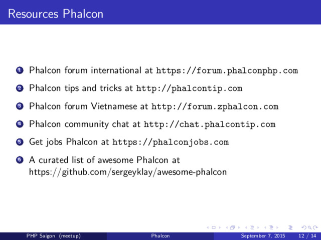 Resources Phalcon
1 Phalcon forum international at https://forum.phalconphp.com
2 Phalcon tips and tricks at http://phalcontip.com
3 Phalcon forum Vietnamese at http://forum.zphalcon.com
4 Phalcon community chat at http://chat.phalcontip.com
5 Get jobs Phalcon at https://phalconjobs.com
6 A curated list of awesome Phalcon at
https://github.com/sergeyklay/awesome-phalcon
PHP Saigon (meetup) Phalcon September 7, 2015 12 / 14
