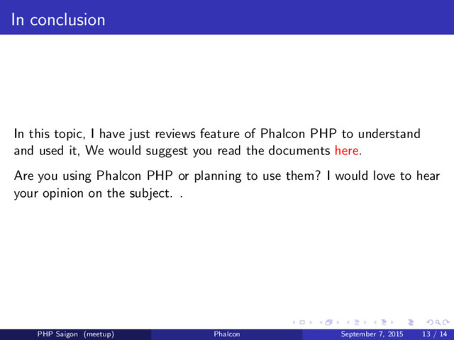 In conclusion
In this topic, I have just reviews feature of Phalcon PHP to understand
and used it, We would suggest you read the documents here.
Are you using Phalcon PHP or planning to use them? I would love to hear
your opinion on the subject. .
PHP Saigon (meetup) Phalcon September 7, 2015 13 / 14
