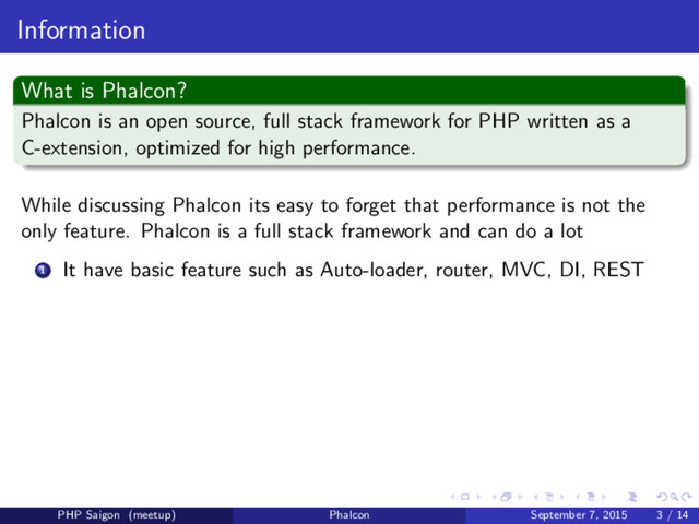Information
What is Phalcon?
Phalcon is an open source, full stack framework for PHP written as a
C-extension, optimized for high performance.
While discussing Phalcon its easy to forget that performance is not the
only feature. Phalcon is a full stack framework and can do a lot
1 It have basic feature such as Auto-loader, router, MVC, DI, REST
PHP Saigon (meetup) Phalcon September 7, 2015 3 / 14
