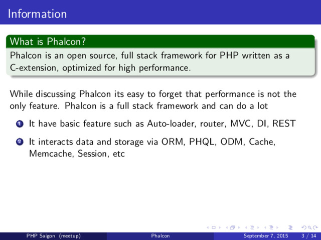 Information
What is Phalcon?
Phalcon is an open source, full stack framework for PHP written as a
C-extension, optimized for high performance.
While discussing Phalcon its easy to forget that performance is not the
only feature. Phalcon is a full stack framework and can do a lot
1 It have basic feature such as Auto-loader, router, MVC, DI, REST
2 It interacts data and storage via ORM, PHQL, ODM, Cache,
Memcache, Session, etc
PHP Saigon (meetup) Phalcon September 7, 2015 3 / 14
