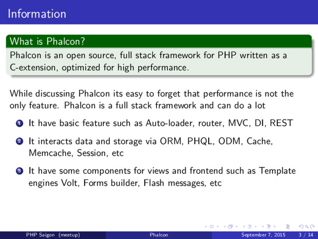 Information
What is Phalcon?
Phalcon is an open source, full stack framework for PHP written as a
C-extension, optimized for high performance.
While discussing Phalcon its easy to forget that performance is not the
only feature. Phalcon is a full stack framework and can do a lot
1 It have basic feature such as Auto-loader, router, MVC, DI, REST
2 It interacts data and storage via ORM, PHQL, ODM, Cache,
Memcache, Session, etc
3 It have some components for views and frontend such as Template
engines Volt, Forms builder, Flash messages, etc
PHP Saigon (meetup) Phalcon September 7, 2015 3 / 14
