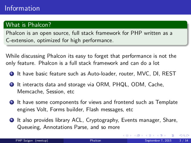 Information
What is Phalcon?
Phalcon is an open source, full stack framework for PHP written as a
C-extension, optimized for high performance.
While discussing Phalcon its easy to forget that performance is not the
only feature. Phalcon is a full stack framework and can do a lot
1 It have basic feature such as Auto-loader, router, MVC, DI, REST
2 It interacts data and storage via ORM, PHQL, ODM, Cache,
Memcache, Session, etc
3 It have some components for views and frontend such as Template
engines Volt, Forms builder, Flash messages, etc
4 It also provides library ACL, Cryptography, Events manager, Share,
Queueing, Annotations Parse, and so more
PHP Saigon (meetup) Phalcon September 7, 2015 3 / 14
