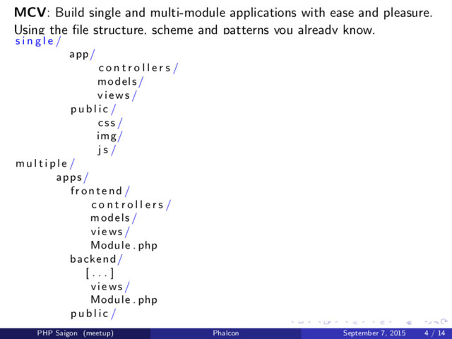 MCV: Build single and multi-module applications with ease and pleasure.
Using the ﬁle structure, scheme and patterns you already know.
s i n g l e /
app/
c o n t r o l l e r s /
models /
views /
p u b l i c /
c s s /
img/
j s /
m u l t i p l e /
apps /
frontend /
c o n t r o l l e r s /
models /
views /
Module . php
backend /
[ . . . ]
views /
Module . php
p u b l i c /
PHP Saigon (meetup) Phalcon September 7, 2015 4 / 14
