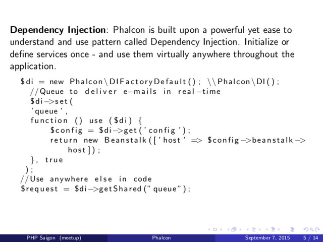 Dependency Injection: Phalcon is built upon a powerful yet ease to
understand and use pattern called Dependency Injection. Initialize or
deﬁne services once - and use them virtually anywhere throughout the
application.
$di = new Phalcon \ DIFactoryDefault () ; \\ Phalcon \DI () ;
//Queue to d e l i v e r e−mails i n r e a l −time
$di−>s e t (
’ queue ’ ,
f u n c t i o n () use ( $di ) {
$ c o n f i g = $di−>get ( ’ config ’ ) ;
r e t u r n new Beanstalk ( [ ’ host ’ => $config −>beanstalk −>
host ] ) ;
} , t r u e
) ;
//Use anywhere e l s e i n code
$request = $di−>getShared (” queue ”) ;
PHP Saigon (meetup) Phalcon September 7, 2015 5 / 14
