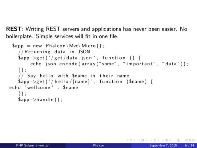 REST: Writing REST servers and applications has never been easier. No
boilerplate. Simple services will ﬁt in one ﬁle.
$app = new Phalcon \Mvc\ Micro () ;
// Returning data i n JSON
$app−>get ( ’/ get / data . json ’ , f u n c t i o n () {
echo json encode ( a r r a y (” some ” , ” important ” , ” data ”) ) ;
}) ;
// Say h e l l o with $name i n t h e i r name
$app−>get ( ’/ h e l l o /{name } ’ , f u n c t i o n ( $name ) {
echo ’ wellcome ’ . $name
}) ;
$app−>handle () ;
PHP Saigon (meetup) Phalcon September 7, 2015 6 / 14

