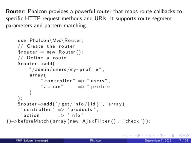 Router: Phalcon provides a powerful router that maps route callbacks to
speciﬁc HTTP request methods and URIs. It supports route segment
parameters and pattern matching.
use Phalcon \Mvc\ Router ;
// Create the r o u t e r
$ r o u t e r = new Router () ;
// Define a route
$router −>add (
”/admin/ u s e r s /my−p r o f i l e ” ,
a r r a y (
” c o n t r o l l e r ” => ” u s e r s ” ,
” a c t i o n ” => ” p r o f i l e ”
)
) ;
$router −>add ( ’/ get / i n f o /{ i d } ’ , a r r a y (
’ c o n t r o l l e r ’ => ’ products ’ ,
’ action ’ => ’ info ’
) )−>beforeMatch ( a r r a y (new A j a x F i l t e r () , ’ check ’ ) ) ;
PHP Saigon (meetup) Phalcon September 7, 2015 7 / 14
