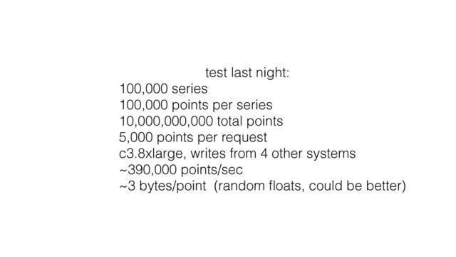 test last night:
100,000 series
100,000 points per series
10,000,000,000 total points
5,000 points per request
c3.8xlarge, writes from 4 other systems
~390,000 points/sec
~3 bytes/point (random ﬂoats, could be better)
