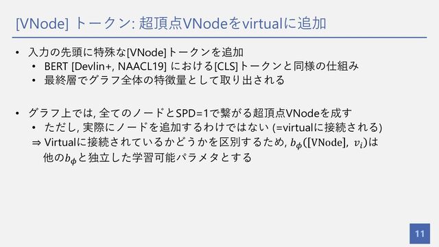 [VNode] トークン: 超頂点VNodeをvirtualに追加
11
• ⼊⼒の先頭に特殊な[VNode]トークンを追加
• BERT [Devlin+, NAACL19] における[CLS]トークンと同様の仕組み
• 最終層でグラフ全体の特徴量として取り出される
• グラフ上では, 全てのノードとSPD=1で繋がる超頂点VNodeを成す
• ただし, 実際にノードを追加するわけではない (=virtualに接続される)
⇒ Virtualに接続されているかどうかを区別するため, 𝑏* VNode , 𝑣!
は
他の𝑏*
と独⽴した学習可能パラメタとする
