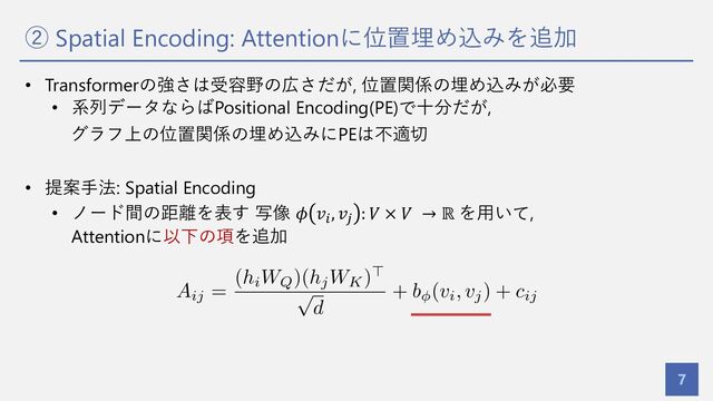 ② Spatial Encoding: Attentionに位置埋め込みを追加
7
• Transformerの強さは受容野の広さだが, 位置関係の埋め込みが必要
• 系列データならばPositional Encoding(PE)で⼗分だが,
グラフ上の位置関係の埋め込みにPEは不適切
• 提案⼿法: Spatial Encoding
• ノード間の距離を表す 写像 𝜙 𝑣!, 𝑣) : 𝑉 × 𝑉 → ℝ を⽤いて,
Attentionに以下の項を追加
