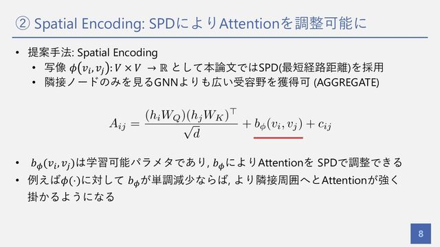 ② Spatial Encoding: SPDによりAttentionを調整可能に
8
• 提案⼿法: Spatial Encoding
• 写像 𝜙 𝑣!, 𝑣) : 𝑉 × 𝑉 → ℝ として本論⽂ではSPD(最短経路距離)を採⽤
• 隣接ノードのみを⾒るGNNよりも広い受容野を獲得可 (AGGREGATE)
• 𝑏*
(𝑣!
, 𝑣)
)は学習可能パラメタであり, 𝑏*
によりAttentionを SPDで調整できる
• 例えば𝜙(⋅)に対して 𝑏*
が単調減少ならば, より隣接周囲へとAttentionが強く
掛かるようになる
