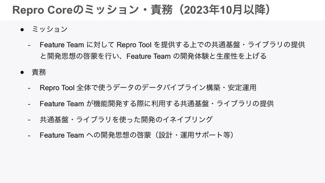 © 2023 Repro Inc. │ CONFIDENTIAL
Repro Coreͷϛογϣϯɾ੹຿ʢ2023೥10݄Ҏ߱ʣ
● ϛογϣϯ


- Feature Team ʹରͯ͠ Repro Tool Λఏڙ͢Δ্Ͱͷڞ௨ج൫ɾϥΠϒϥϦͷఏڙ
ͱ։ൃࢥ૝ͷܒ໤Λߦ͍ɺFeature Team ͷ։ൃମݧͱੜ࢈ੑΛ্͛Δ


● ੹຿


- Repro Tool શମͰ࢖͏σʔλͷσʔλύΠϓϥΠϯߏஙɾ҆ఆӡ༻


- Feature Team ͕ػೳ։ൃ͢Δࡍʹར༻͢Δڞ௨ج൫ɾϥΠϒϥϦͷఏڙ


- ڞ௨ج൫ɾϥΠϒϥϦΛ࢖ͬͨ։ൃͷΠωΠϒϦϯά


- Feature Team ΁ͷ։ൃࢥ૝ͷܒ໤ʢઃܭɾӡ༻αϙʔτ౳ʣ
